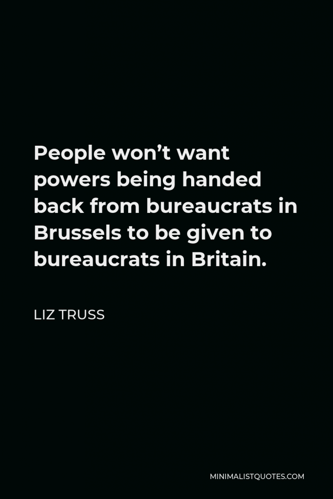 Liz Truss Quote - People won’t want powers being handed back from bureaucrats in Brussels to be given to bureaucrats in Britain.