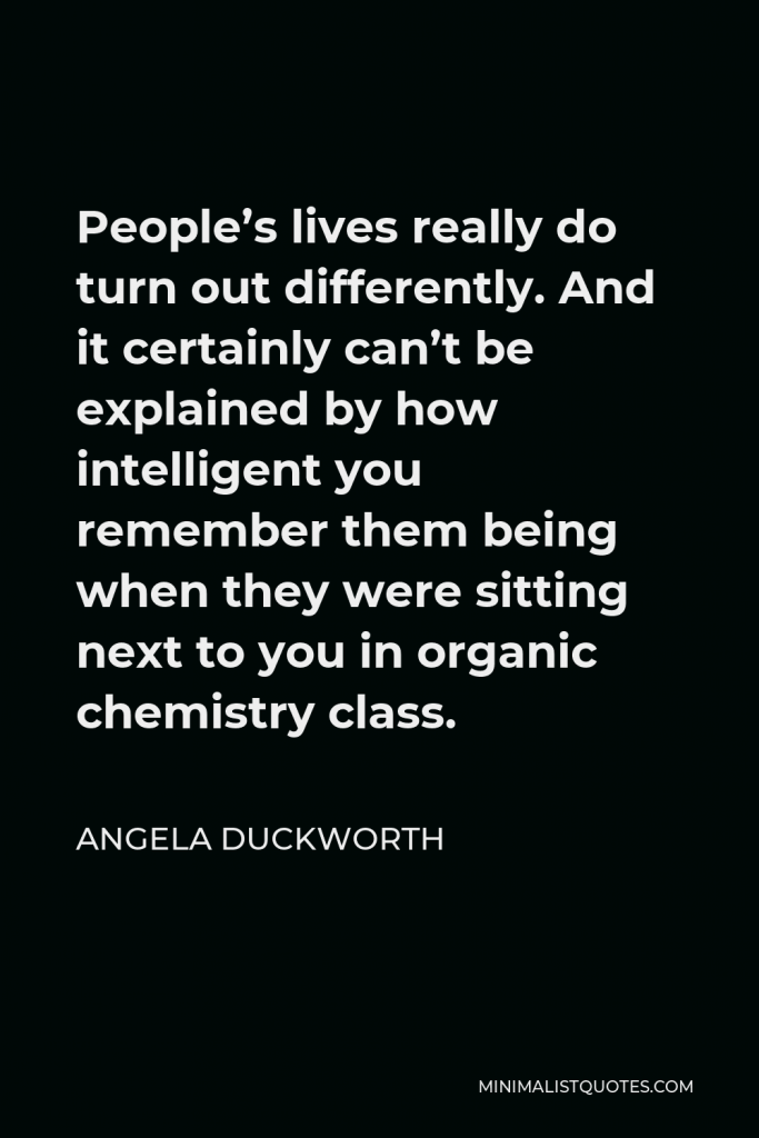Angela Duckworth Quote - People’s lives really do turn out differently. And it certainly can’t be explained by how intelligent you remember them being when they were sitting next to you in organic chemistry class.