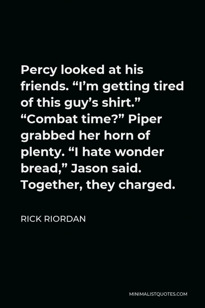 Rick Riordan Quote - Percy looked at his friends. “I’m getting tired of this guy’s shirt.” “Combat time?” Piper grabbed her horn of plenty. “I hate wonder bread,” Jason said. Together, they charged.