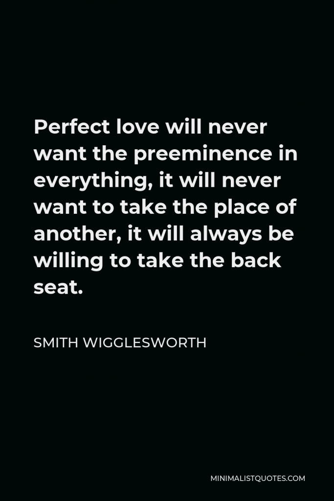 Smith Wigglesworth Quote - Perfect love will never want the preeminence in everything, it will never want to take the place of another, it will always be willing to take the back seat.