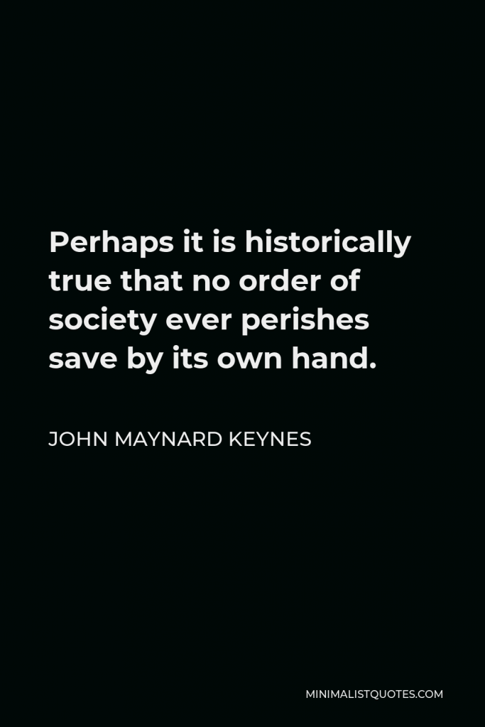 John Maynard Keynes Quote - Perhaps it is historically true that no order of society ever perishes save by its own hand.