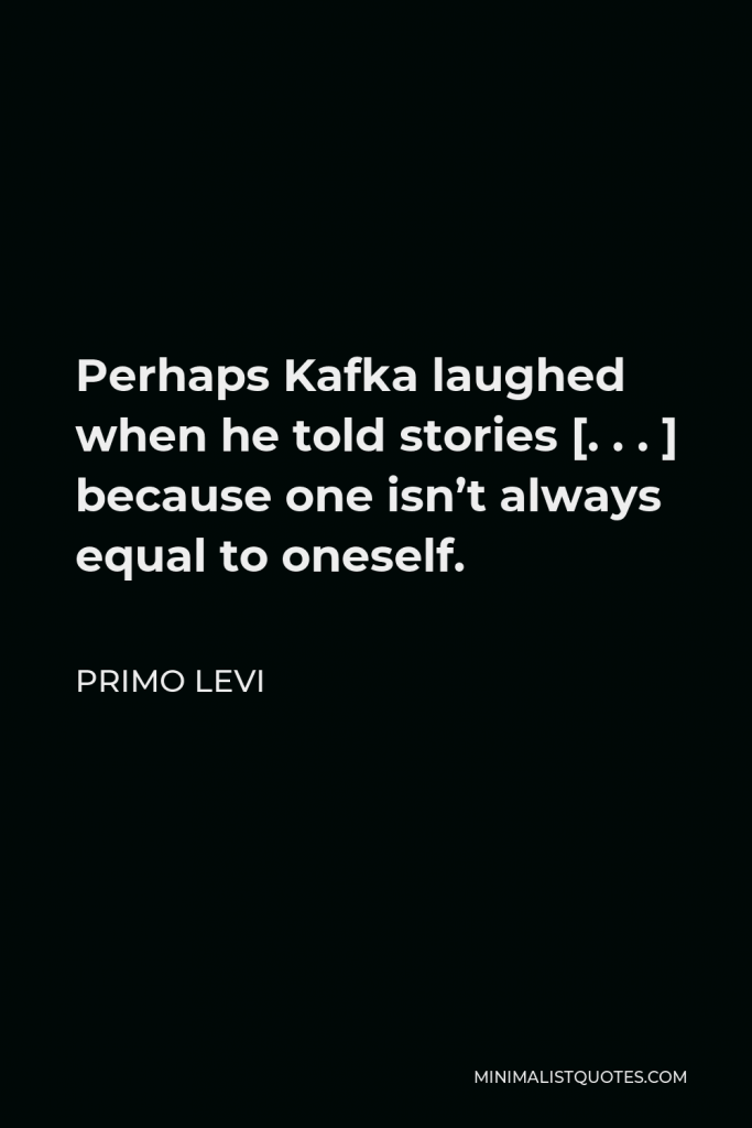 Primo Levi Quote - Perhaps Kafka laughed when he told stories [. . . ] because one isn’t always equal to oneself.