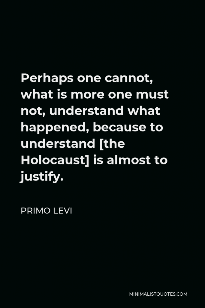 Primo Levi Quote - Perhaps one cannot, what is more one must not, understand what happened, because to understand [the Holocaust] is almost to justify.