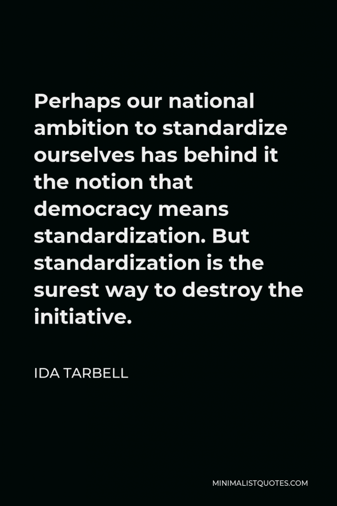 Ida Tarbell Quote - Perhaps our national ambition to standardize ourselves has behind it the notion that democracy means standardization. But standardization is the surest way to destroy the initiative.