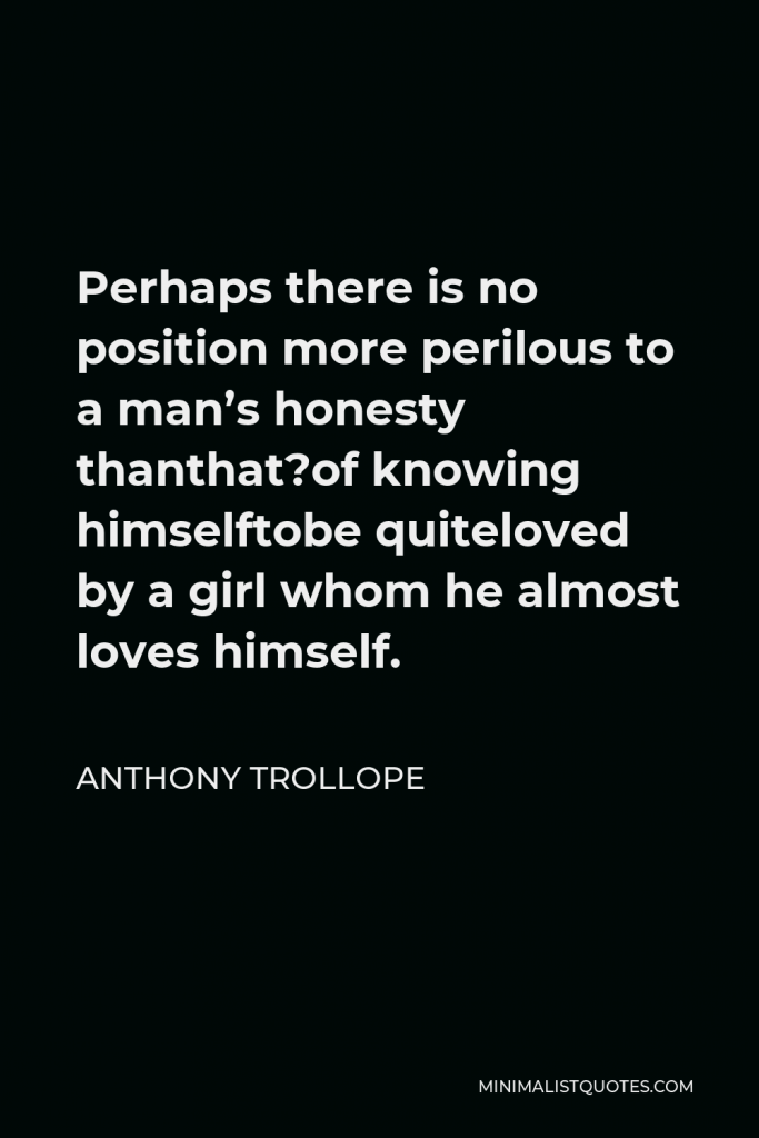 Anthony Trollope Quote - Perhaps there is no position more perilous to a man’s honesty thanthat?of knowing himselftobe quiteloved by a girl whom he almost loves himself.