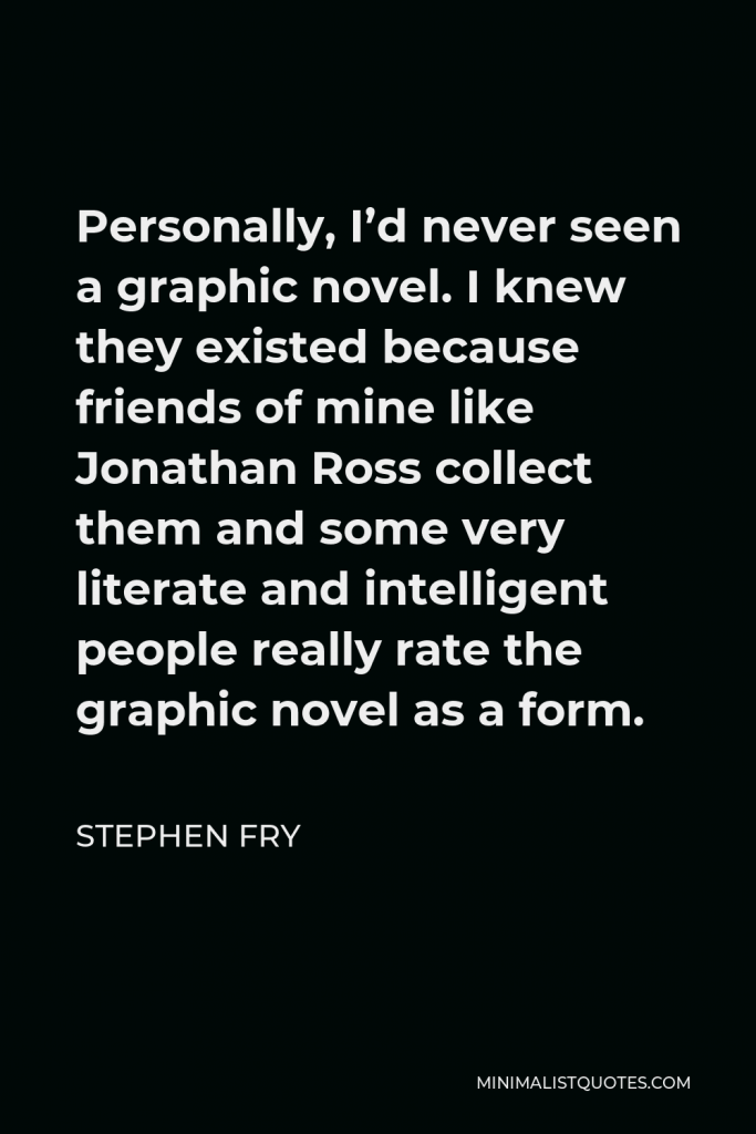 Stephen Fry Quote - Personally, I’d never seen a graphic novel. I knew they existed because friends of mine like Jonathan Ross collect them and some very literate and intelligent people really rate the graphic novel as a form.