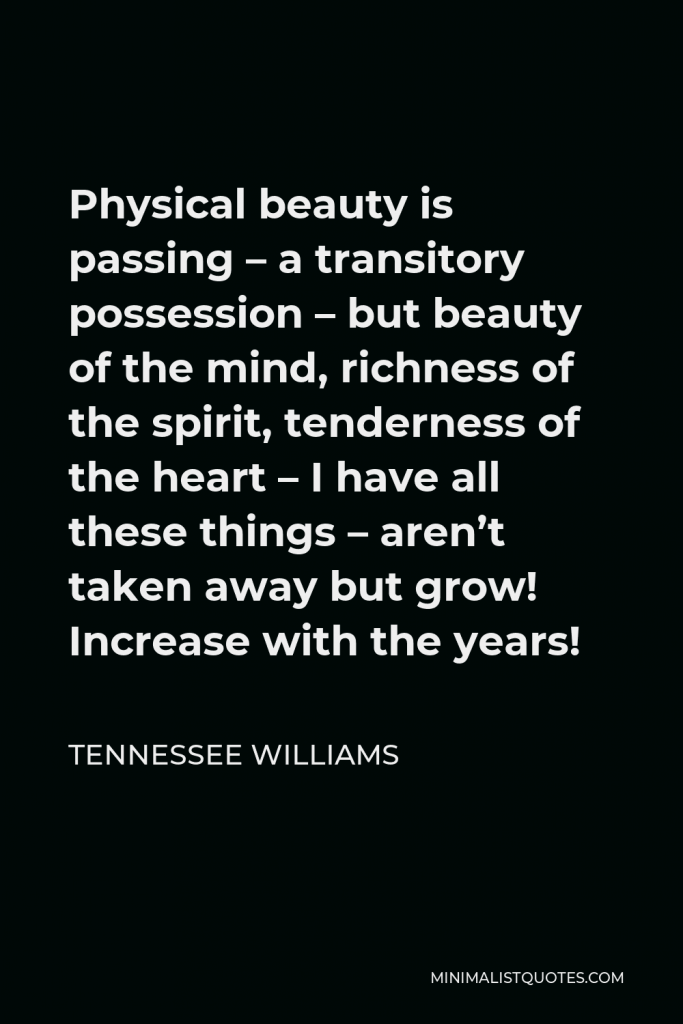 Tennessee Williams Quote - Physical beauty is passing – a transitory possession – but beauty of the mind, richness of the spirit, tenderness of the heart – I have all these things – aren’t taken away but grow! Increase with the years!