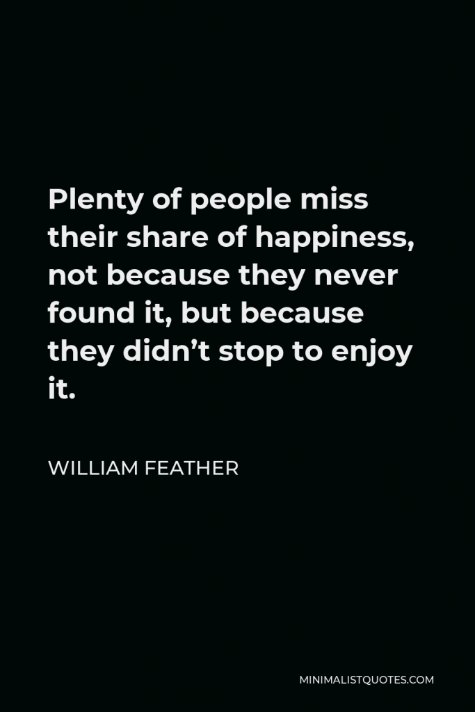 William Feather Quote - Plenty of people miss their share of happiness, not because they never found it, but because they didn’t stop to enjoy it.