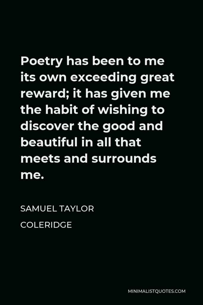 Samuel Taylor Coleridge Quote - Poetry has been to me its own exceeding great reward; it has given me the habit of wishing to discover the good and beautiful in all that meets and surrounds me.