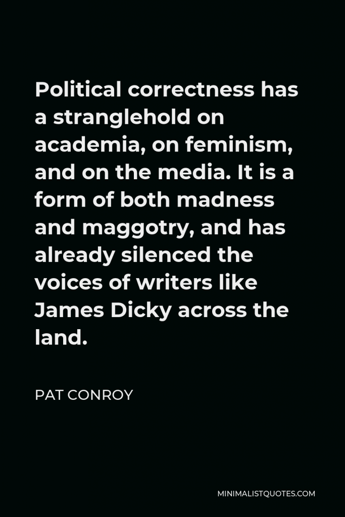Pat Conroy Quote - Political correctness has a stranglehold on academia, on feminism, and on the media. It is a form of both madness and maggotry, and has already silenced the voices of writers like James Dicky across the land.