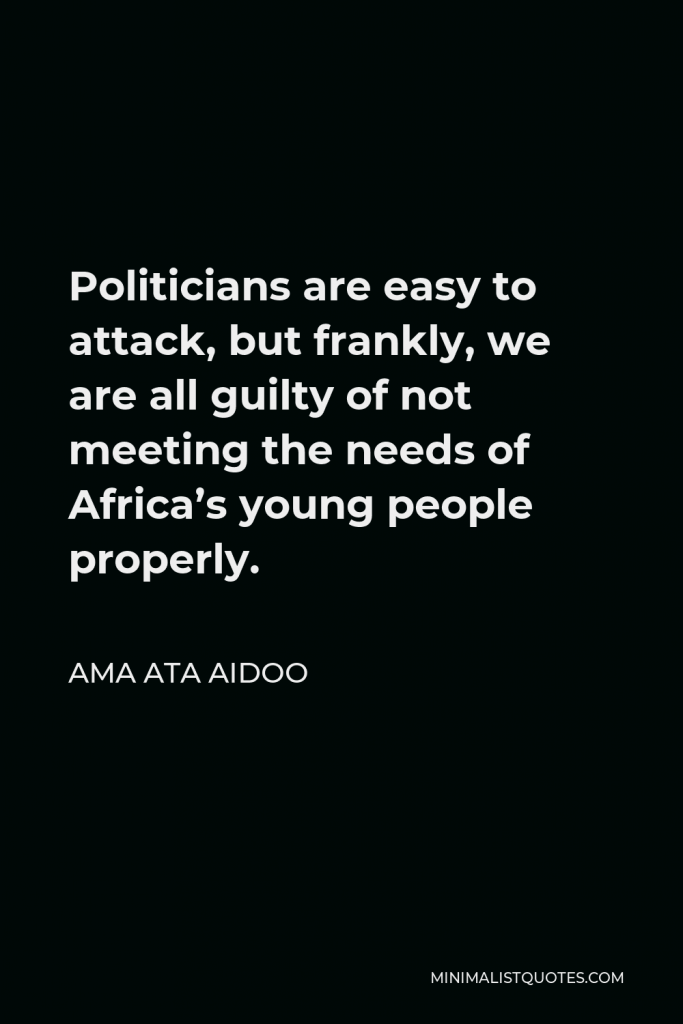 Ama Ata Aidoo Quote - Politicians are easy to attack, but frankly, we are all guilty of not meeting the needs of Africa’s young people properly.