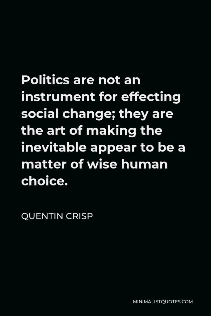 Quentin Crisp Quote - Politics are not an instrument for effecting social change; they are the art of making the inevitable appear to be a matter of wise human choice.