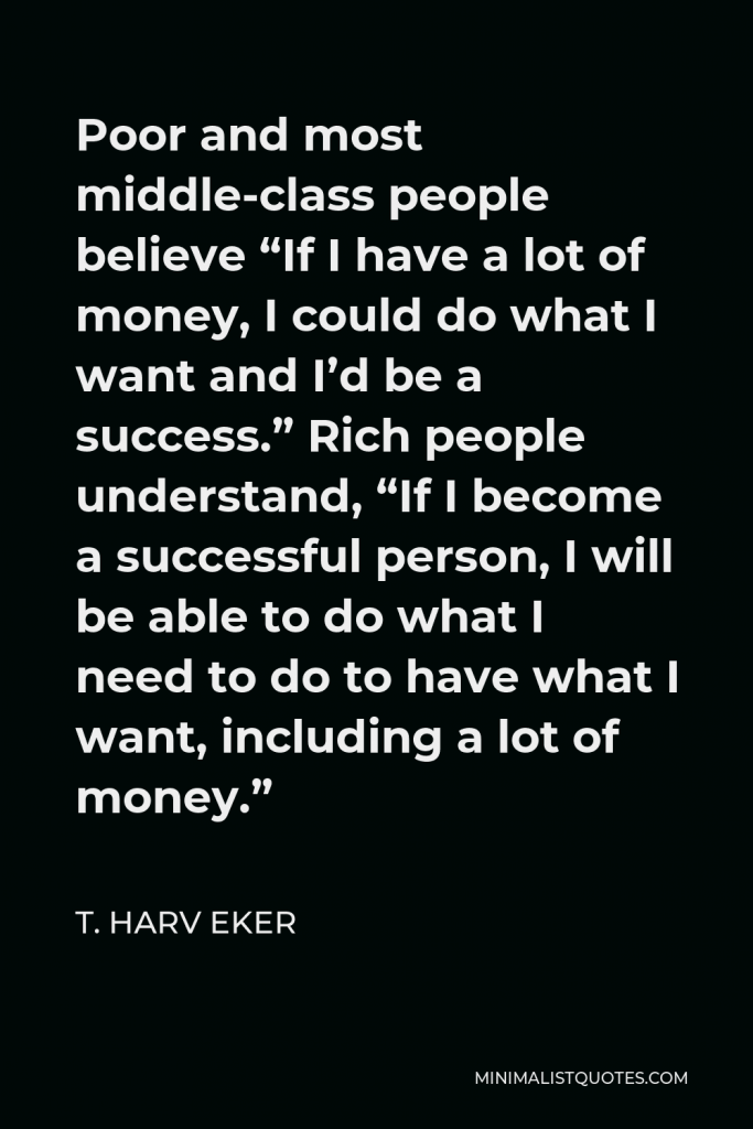 T. Harv Eker Quote - Poor and most middle-class people believe “If I have a lot of money, I could do what I want and I’d be a success.” Rich people understand, “If I become a successful person, I will be able to do what I need to do to have what I want, including a lot of money.”