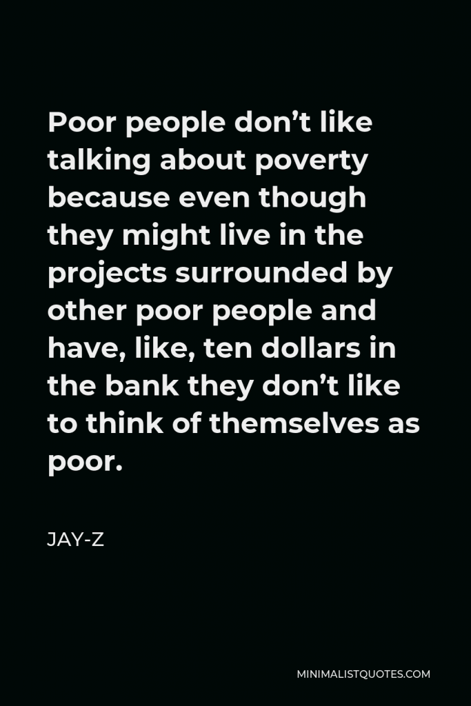 Jay-Z Quote - Poor people don’t like talking about poverty because even though they might live in the projects surrounded by other poor people and have, like, ten dollars in the bank they don’t like to think of themselves as poor.