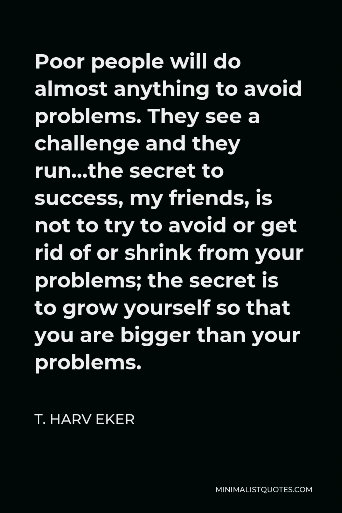 T. Harv Eker Quote - Poor people will do almost anything to avoid problems. They see a challenge and they run…the secret to success, my friends, is not to try to avoid or get rid of or shrink from your problems; the secret is to grow yourself so that you are bigger than your problems.