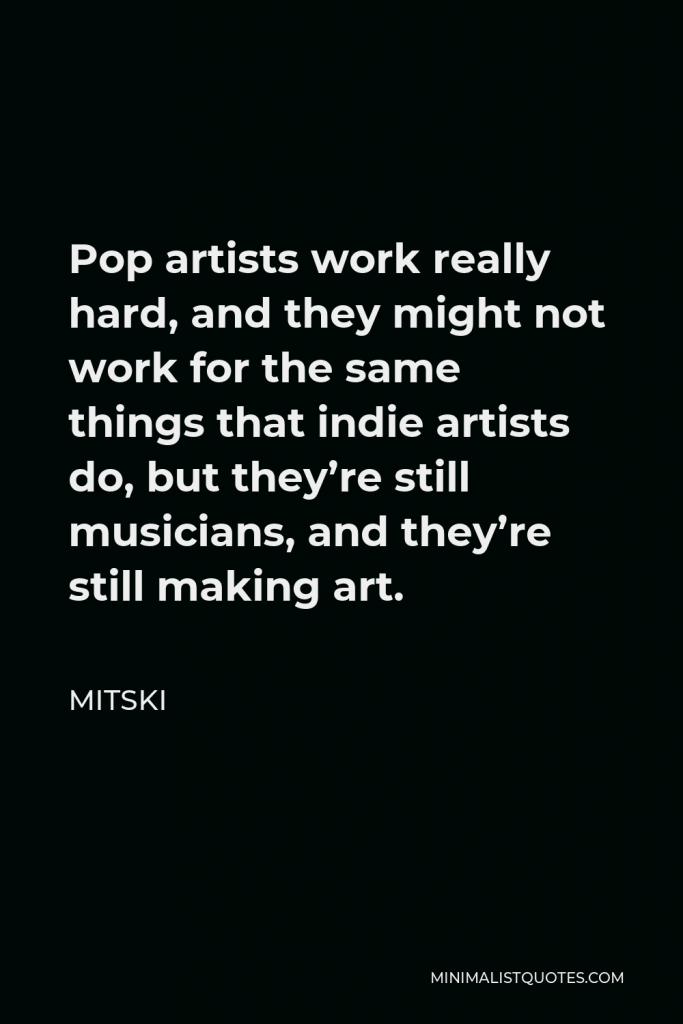 Mitski Quote - Pop artists work really hard, and they might not work for the same things that indie artists do, but they’re still musicians, and they’re still making art.