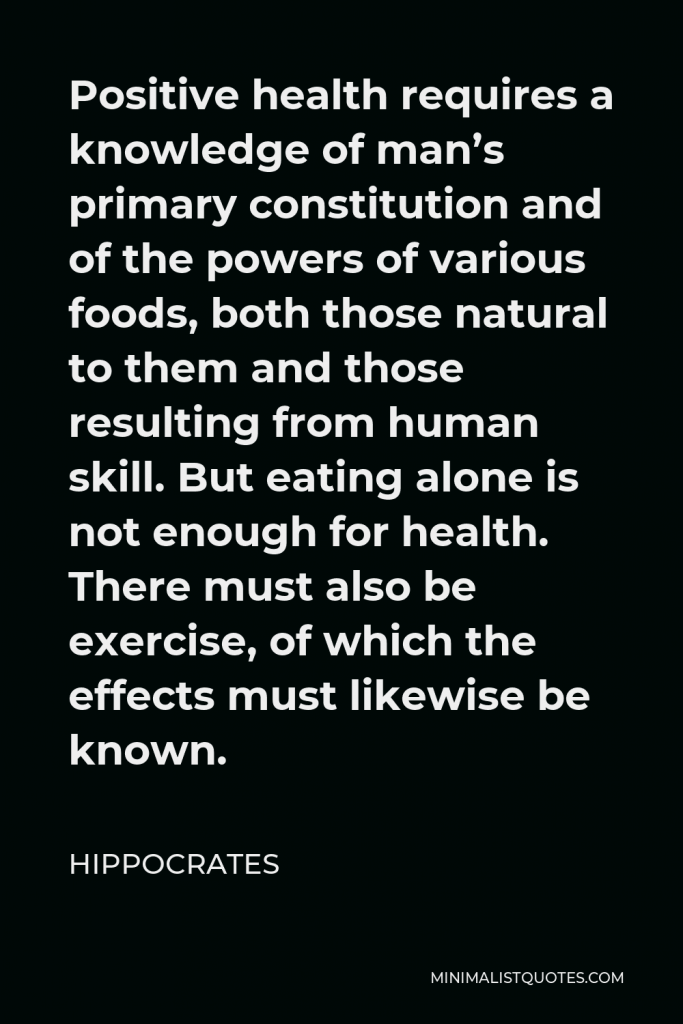 Hippocrates Quote - Positive health requires a knowledge of man’s primary constitution and of the powers of various foods, both those natural to them and those resulting from human skill. But eating alone is not enough for health. There must also be exercise, of which the effects must likewise be known.