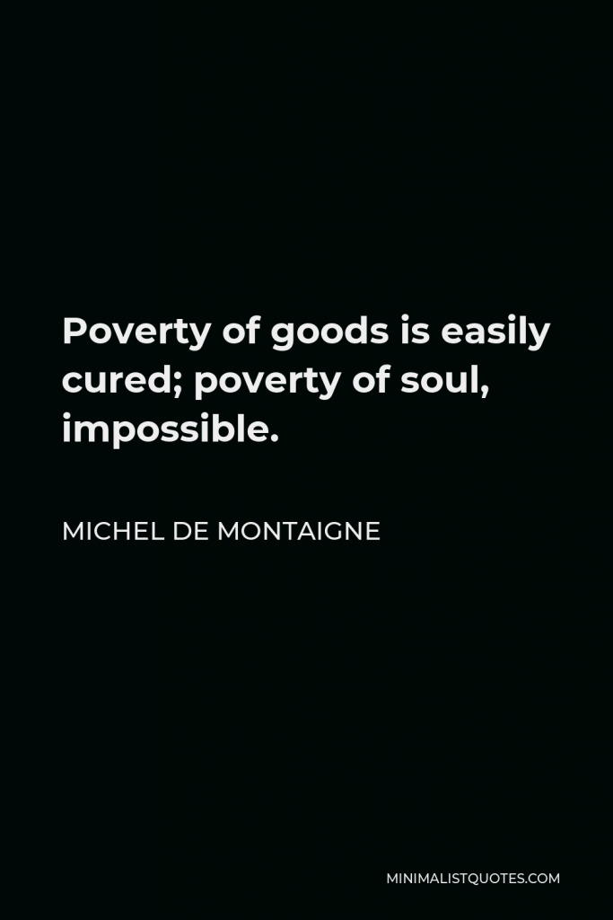 Michel de Montaigne Quote - Poverty of goods is easily cured; poverty of soul, impossible.