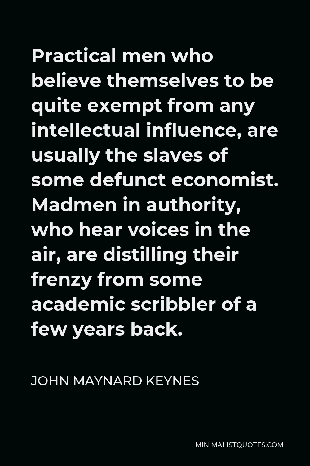 John Maynard Keynes Quote - Practical men who believe themselves to be quite exempt from any intellectual influence, are usually the slaves of some defunct economist. Madmen in authority, who hear voices in the air, are distilling their frenzy from some academic scribbler of a few years back.