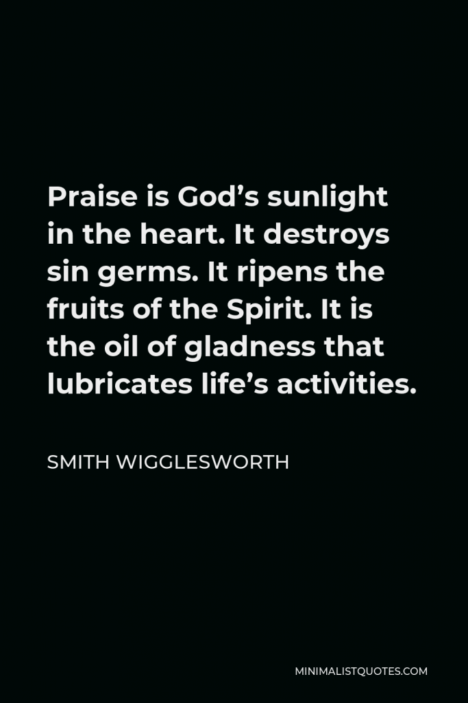 Smith Wigglesworth Quote - Praise is God’s sunlight in the heart. It destroys sin germs. It ripens the fruits of the Spirit. It is the oil of gladness that lubricates life’s activities.