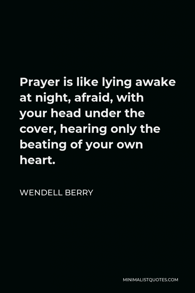 Wendell Berry Quote - Prayer is like lying awake at night, afraid, with your head under the cover, hearing only the beating of your own heart.