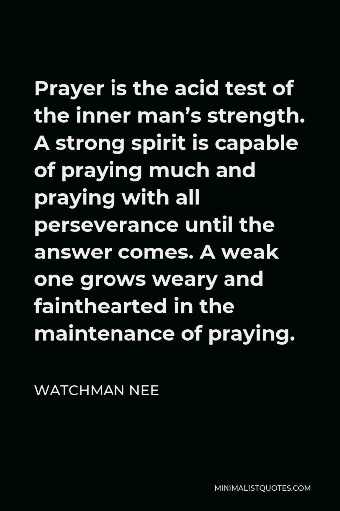 Watchman Nee Quote - Prayer is the acid test of the inner man’s strength. A strong spirit is capable of praying much and praying with all perseverance until the answer comes. A weak one grows weary and fainthearted in the maintenance of praying.