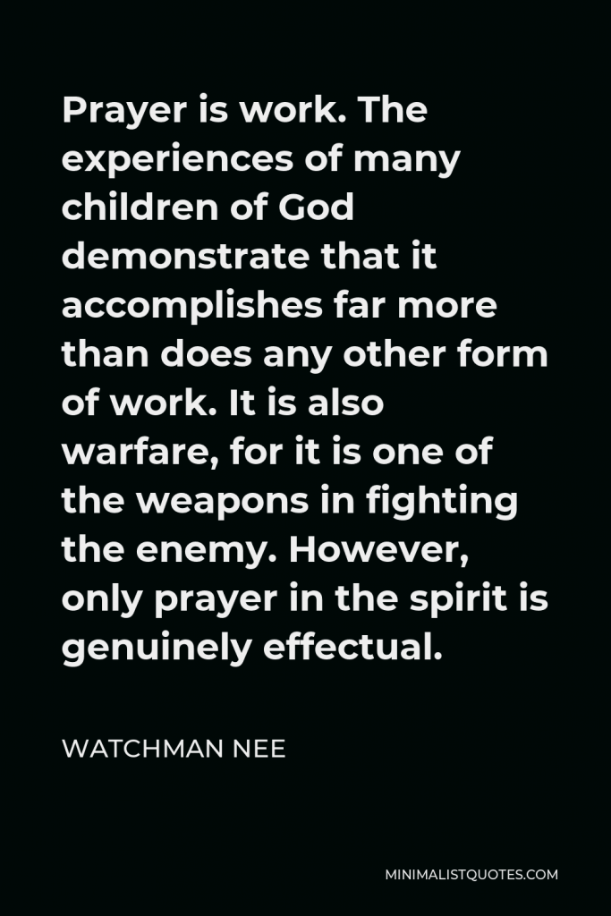 Watchman Nee Quote - Prayer is work. The experiences of many children of God demonstrate that it accomplishes far more than does any other form of work. It is also warfare, for it is one of the weapons in fighting the enemy. However, only prayer in the spirit is genuinely effectual.