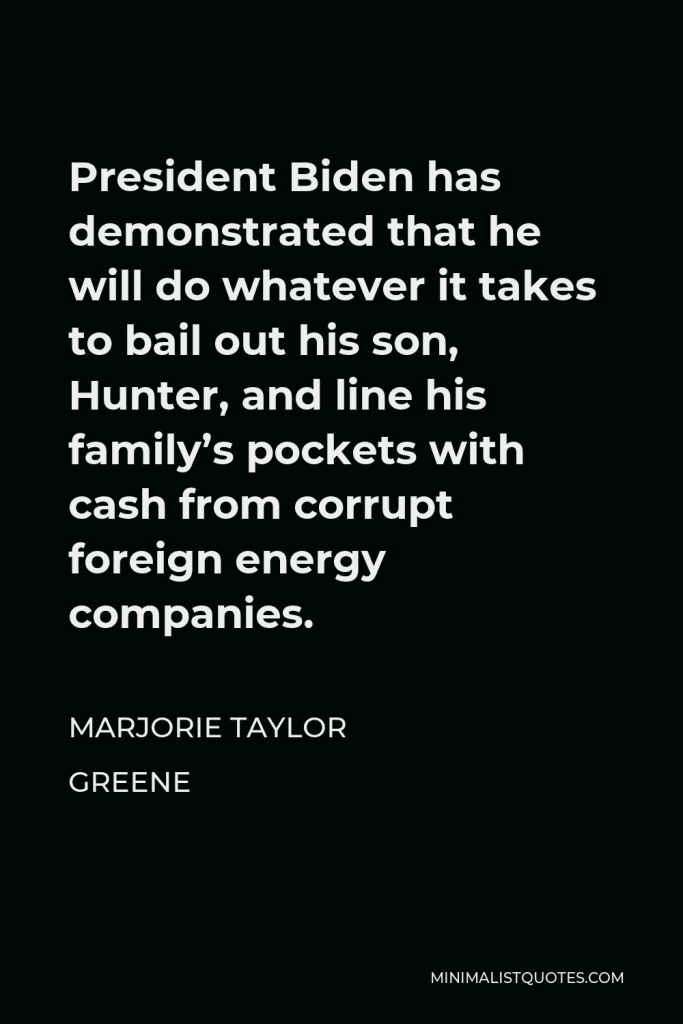 Marjorie Taylor Greene Quote - President Biden has demonstrated that he will do whatever it takes to bail out his son, Hunter, and line his family’s pockets with cash from corrupt foreign energy companies.