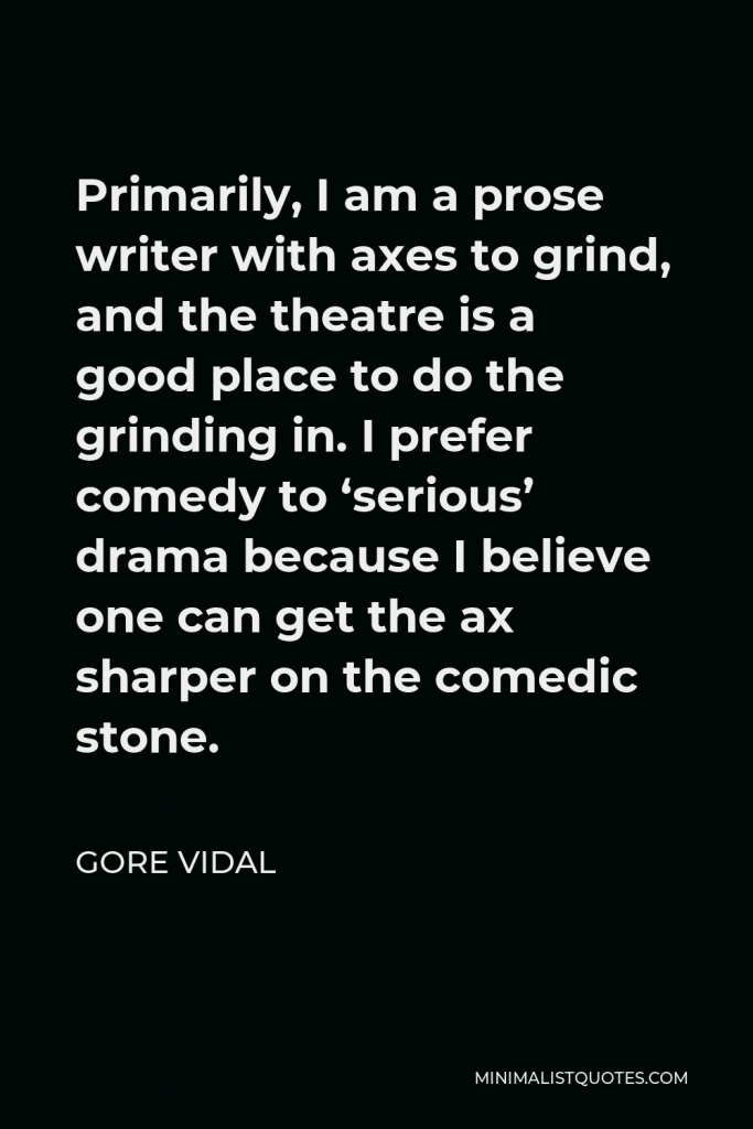Gore Vidal Quote - Primarily, I am a prose writer with axes to grind, and the theatre is a good place to do the grinding in. I prefer comedy to ‘serious’ drama because I believe one can get the ax sharper on the comedic stone.