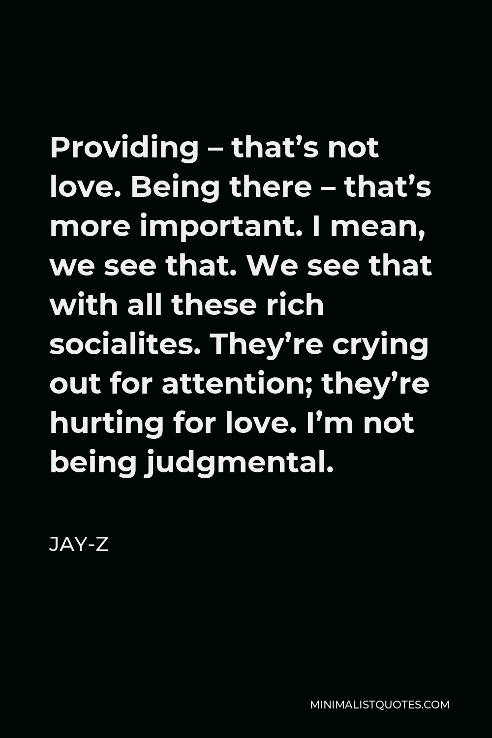 Jay-Z Quote - Providing – that’s not love. Being there – that’s more important. I mean, we see that. We see that with all these rich socialites. They’re crying out for attention; they’re hurting for love. I’m not being judgmental.