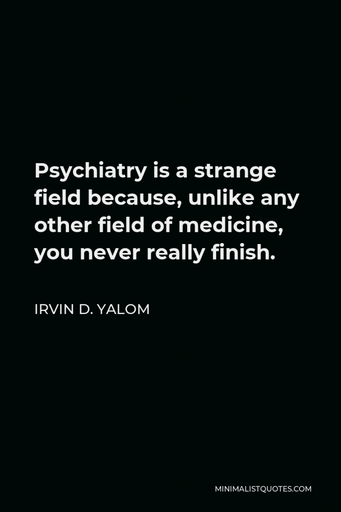 Irvin D. Yalom Quote - Psychiatry is a strange field because, unlike any other field of medicine, you never really finish.