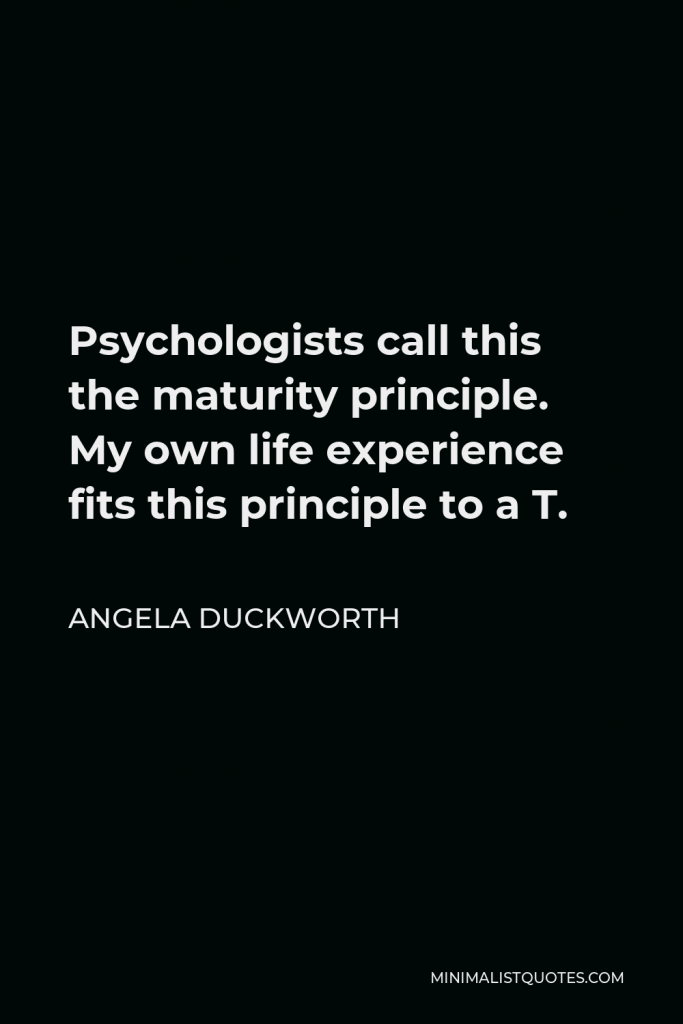 Angela Duckworth Quote - Psychologists call this the maturity principle. My own life experience fits this principle to a T.