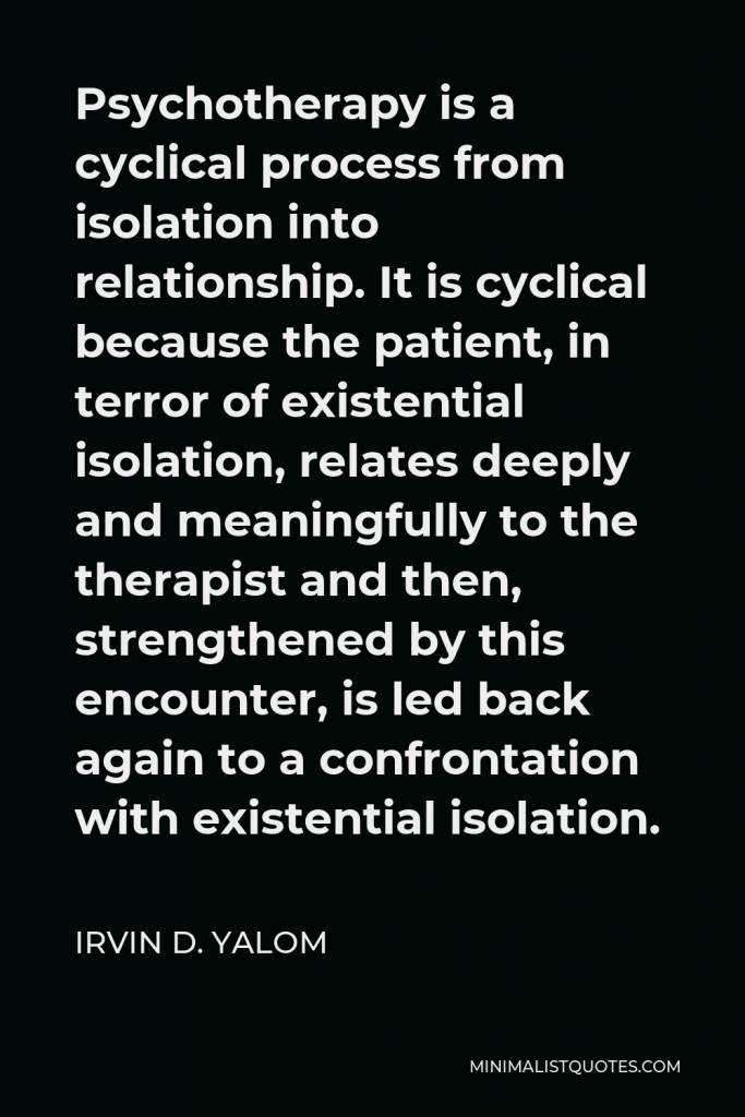 Irvin D. Yalom Quote - Psychotherapy is a cyclical process from isolation into relationship. It is cyclical because the patient, in terror of existential isolation, relates deeply and meaningfully to the therapist and then, strengthened by this encounter, is led back again to a confrontation with existential isolation.