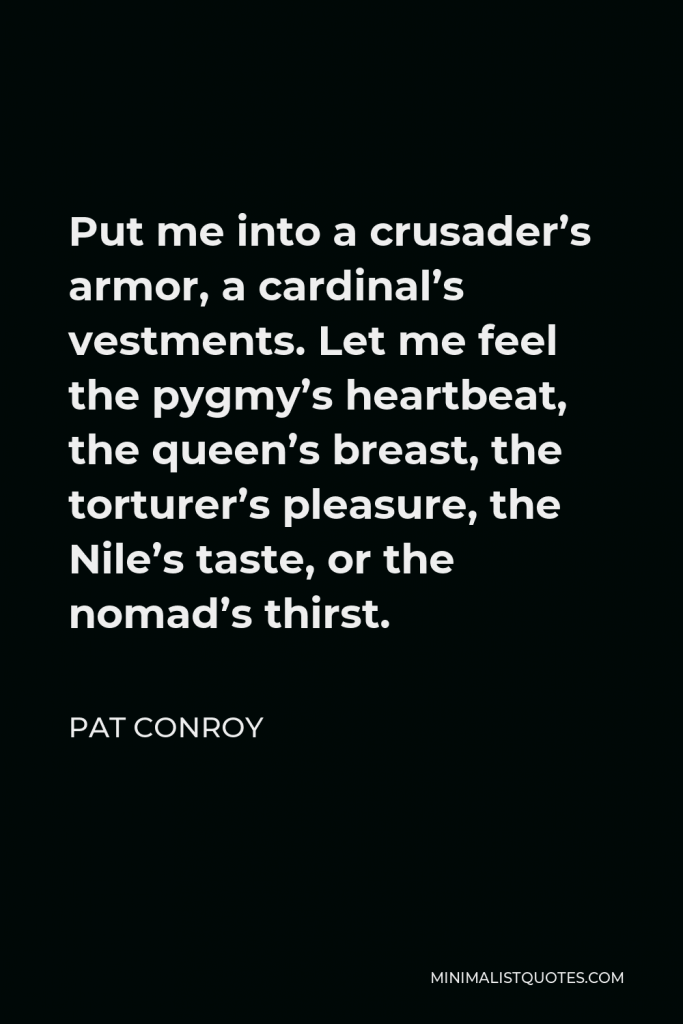Pat Conroy Quote - Put me into a crusader’s armor, a cardinal’s vestments. Let me feel the pygmy’s heartbeat, the queen’s breast, the torturer’s pleasure, the Nile’s taste, or the nomad’s thirst.