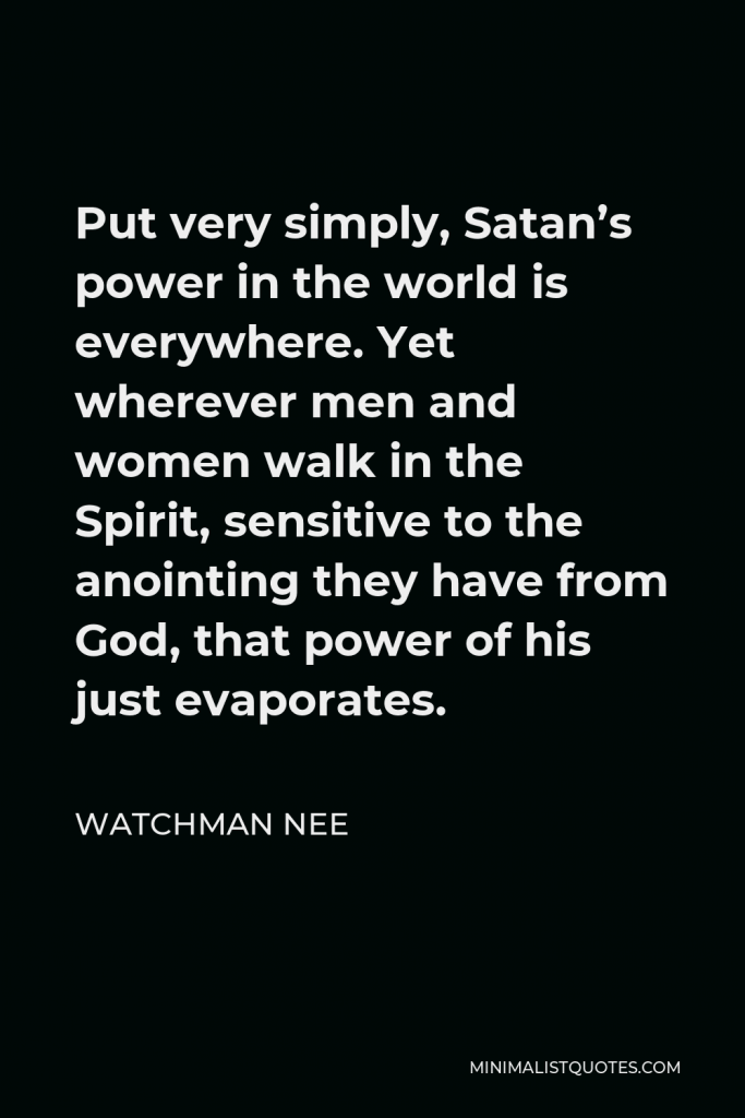 Watchman Nee Quote - Put very simply, Satan’s power in the world is everywhere. Yet wherever men and women walk in the Spirit, sensitive to the anointing they have from God, that power of his just evaporates.