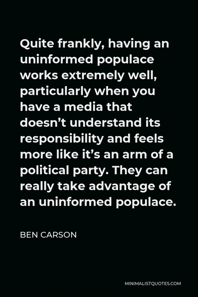 Ben Carson Quote - Quite frankly, having an uninformed populace works extremely well, particularly when you have a media that doesn’t understand its responsibility and feels more like it’s an arm of a political party. They can really take advantage of an uninformed populace.