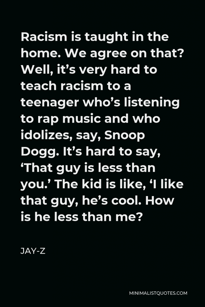 Jay-Z Quote - Racism is taught in the home. We agree on that? Well, it’s very hard to teach racism to a teenager who’s listening to rap music and who idolizes, say, Snoop Dogg. It’s hard to say, ‘That guy is less than you.’ The kid is like, ‘I like that guy, he’s cool. How is he less than me?