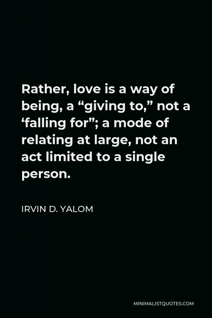 Irvin D. Yalom Quote - Rather, love is a way of being, a “giving to,” not a ‘falling for”; a mode of relating at large, not an act limited to a single person.