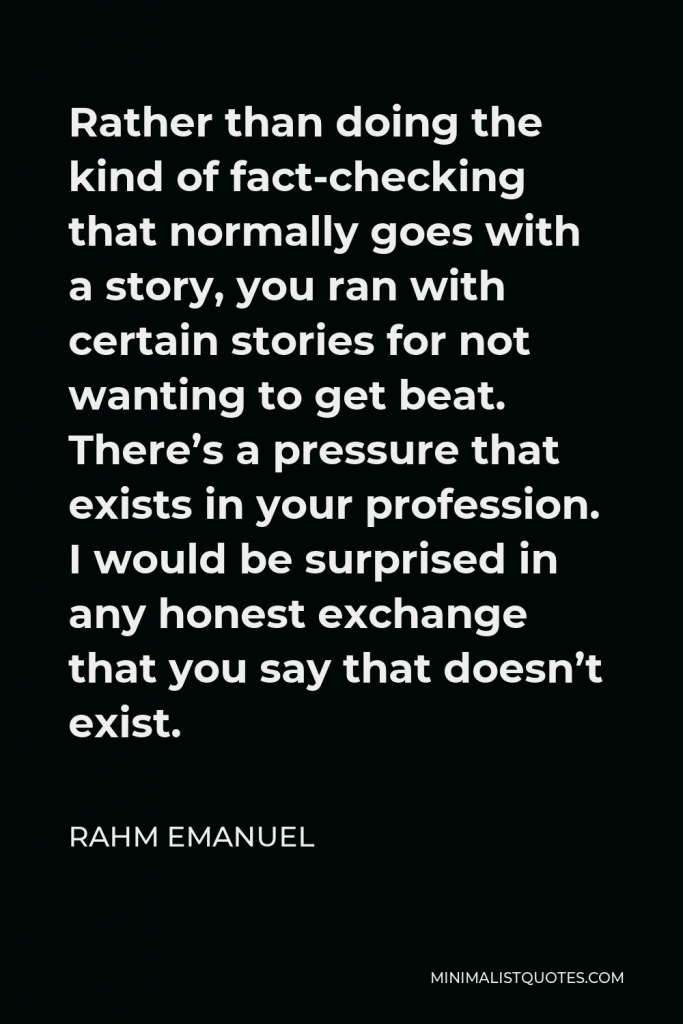 Rahm Emanuel Quote - Rather than doing the kind of fact-checking that normally goes with a story, you ran with certain stories for not wanting to get beat. There’s a pressure that exists in your profession. I would be surprised in any honest exchange that you say that doesn’t exist.