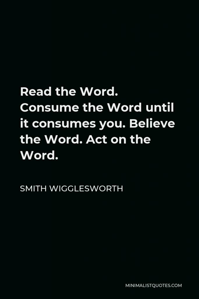 Smith Wigglesworth Quote - Read the Word. Consume the Word until it consumes you. Believe the Word. Act on the Word.