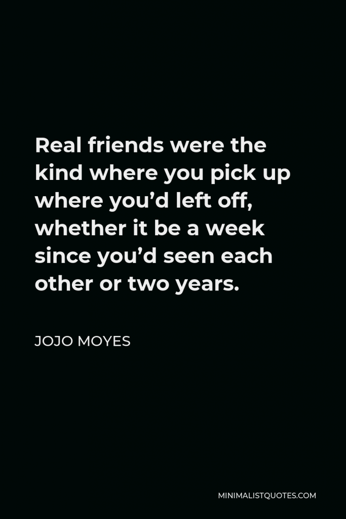 Jojo Moyes Quote - Real friends were the kind where you pick up where you’d left off, whether it be a week since you’d seen each other or two years.