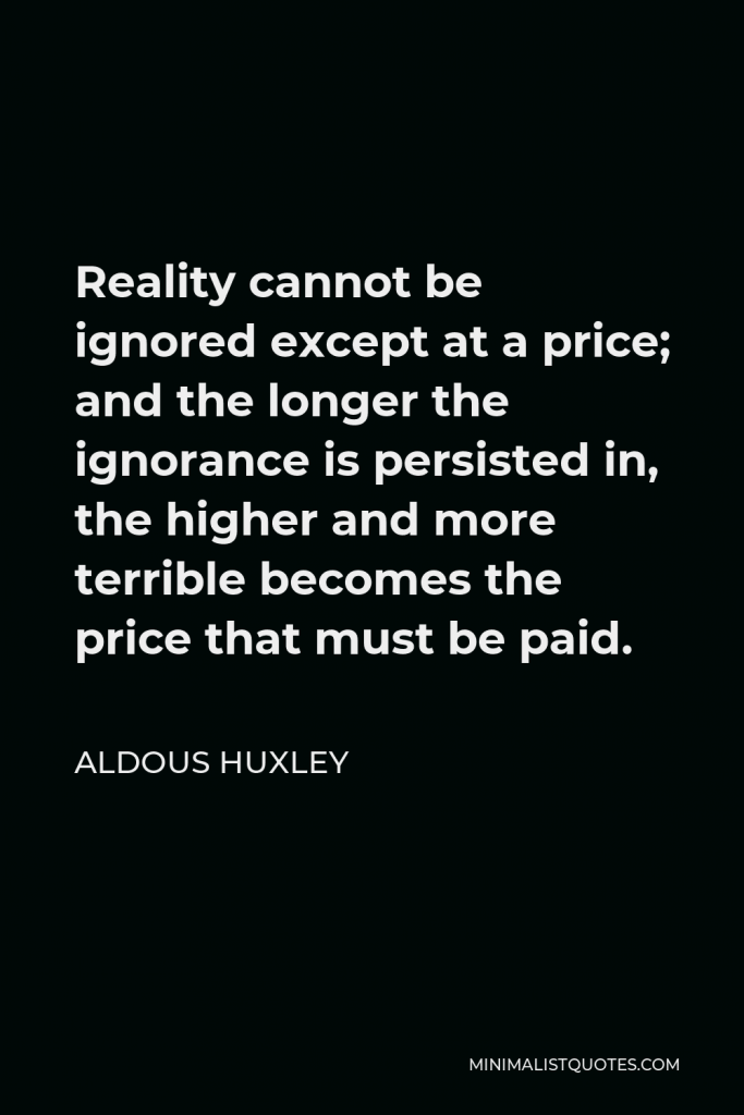 Aldous Huxley Quote - Reality cannot be ignored except at a price; and the longer the ignorance is persisted in, the higher and more terrible becomes the price that must be paid.