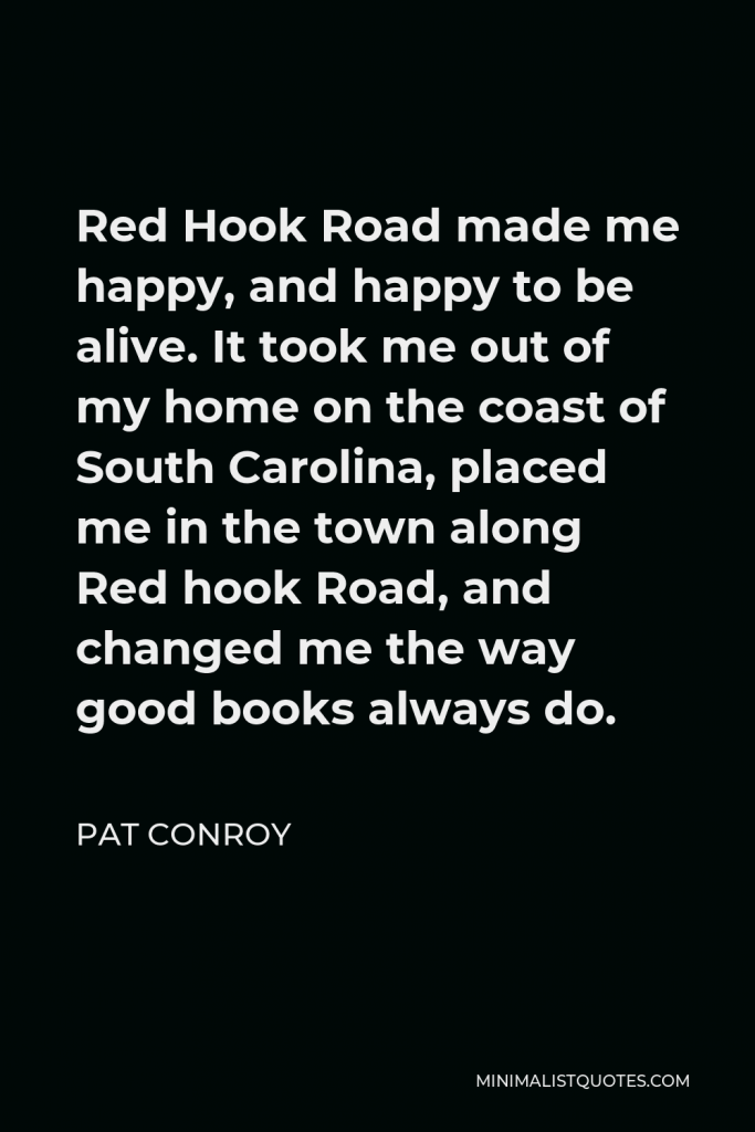 Pat Conroy Quote - Red Hook Road made me happy, and happy to be alive. It took me out of my home on the coast of South Carolina, placed me in the town along Red hook Road, and changed me the way good books always do.