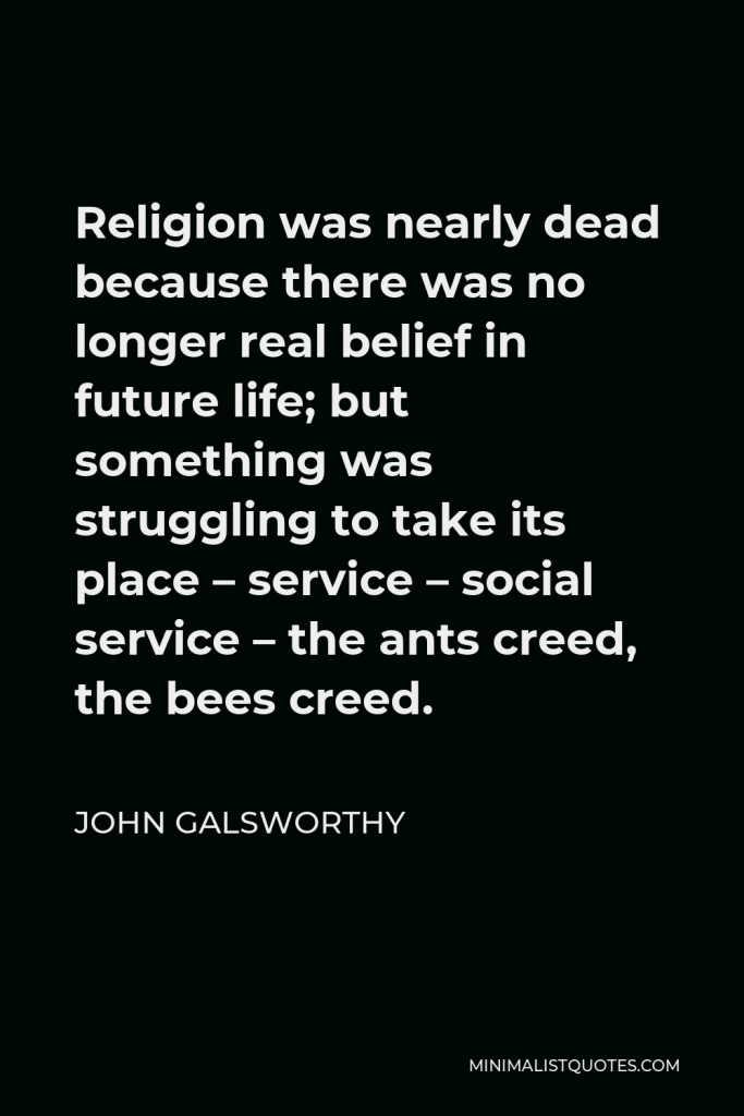 John Galsworthy Quote - Religion was nearly dead because there was no longer real belief in future life; but something was struggling to take its place – service – social service – the ants creed, the bees creed.