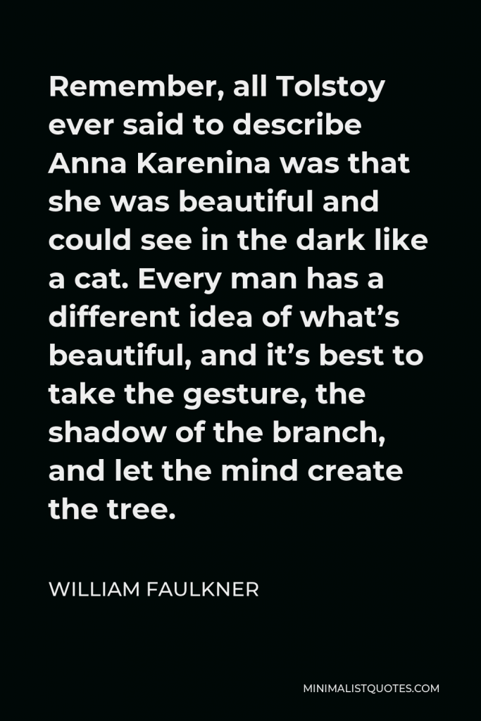 William Faulkner Quote - Remember, all Tolstoy ever said to describe Anna Karenina was that she was beautiful and could see in the dark like a cat. Every man has a different idea of what’s beautiful, and it’s best to take the gesture, the shadow of the branch, and let the mind create the tree.