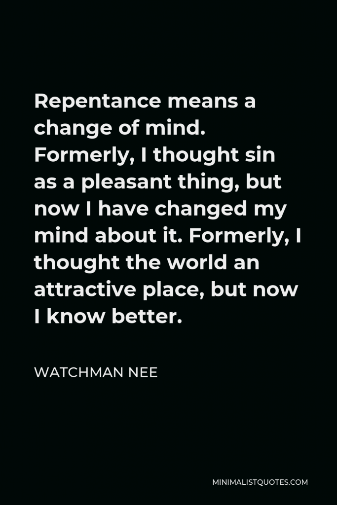 Watchman Nee Quote - Repentance means a change of mind. Formerly, I thought sin as a pleasant thing, but now I have changed my mind about it. Formerly, I thought the world an attractive place, but now I know better.