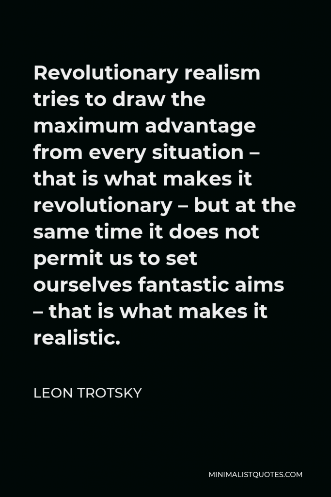 Leon Trotsky Quote - Revolutionary realism tries to draw the maximum advantage from every situation – that is what makes it revolutionary – but at the same time it does not permit us to set ourselves fantastic aims – that is what makes it realistic.