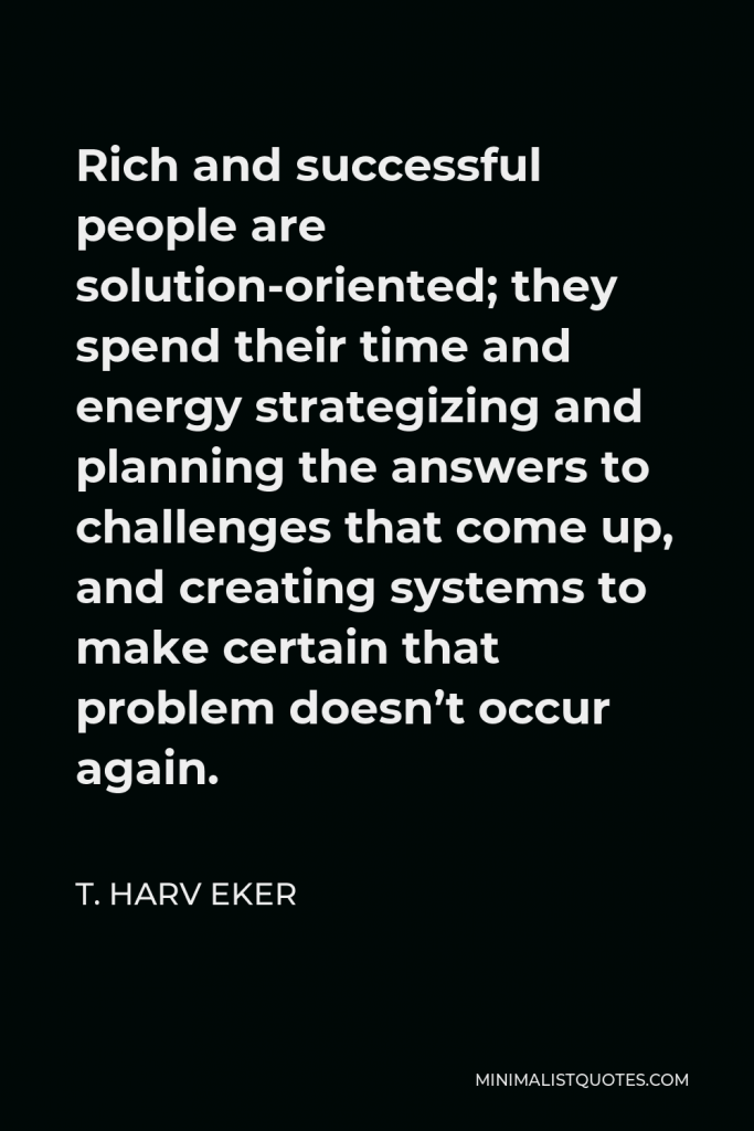 T. Harv Eker Quote - Rich and successful people are solution-oriented; they spend their time and energy strategizing and planning the answers to challenges that come up, and creating systems to make certain that problem doesn’t occur again.