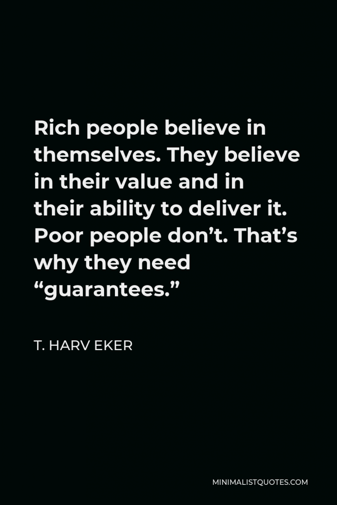 T. Harv Eker Quote - Rich people believe in themselves. They believe in their value and in their ability to deliver it. Poor people don’t. That’s why they need “guarantees.”