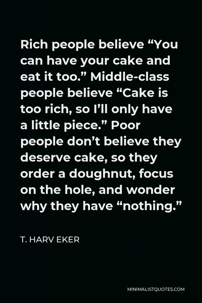 T. Harv Eker Quote - Rich people believe “You can have your cake and eat it too.” Middle-class people believe “Cake is too rich, so I’ll only have a little piece.” Poor people don’t believe they deserve cake, so they order a doughnut, focus on the hole, and wonder why they have “nothing.”
